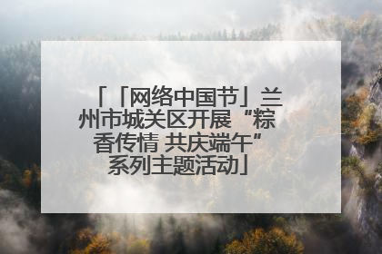 「网络中国节」兰州市城关区开展“粽香传情 共庆端午”系列主题活动