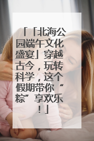 「北海公园端午文化盛宴」穿越古今，玩转科学，这个假期带你“粽”享欢乐！
