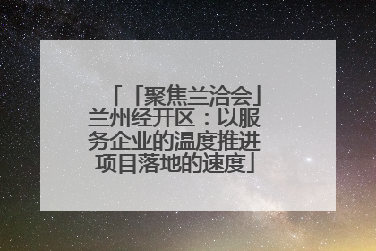 「聚焦兰洽会」兰州经开区：以服务企业的温度推进项目落地的速度