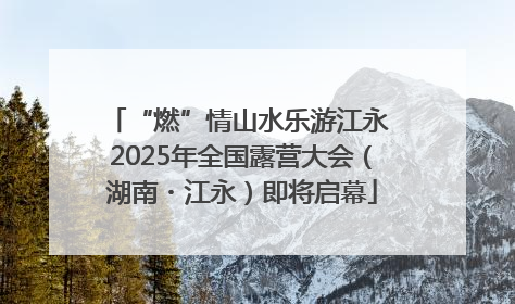 “燃”情山水乐游江永 2025年全国露营大会（湖南・江永）即将启幕