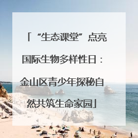 “生态课堂”点亮国际生物多样性日：金山区青少年探秘自然共筑生命家园