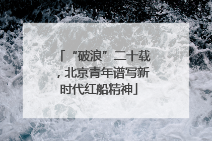 “破浪”二十载，北京青年谱写新时代红船精神