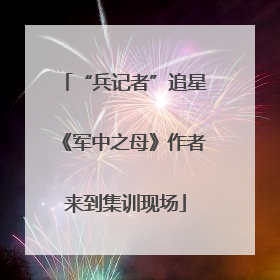 “兵记者”追星《军中之母》作者来到集训现场