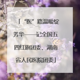 “医”路温暖绽芳华——记全国五四红旗团委、湖南省人民医院团委