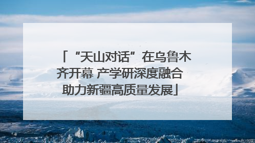 “天山对话”在乌鲁木齐开幕 产学研深度融合助力新疆高质量发展