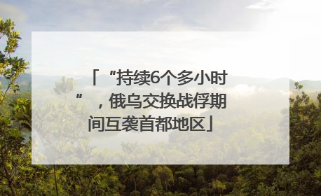“持续6个多小时”，俄乌交换战俘期间互袭首都地区