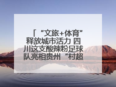 “文旅+体育”释放城市活力 四川这支酸辣粉足球队亮相贵州“村超”后收到感谢信