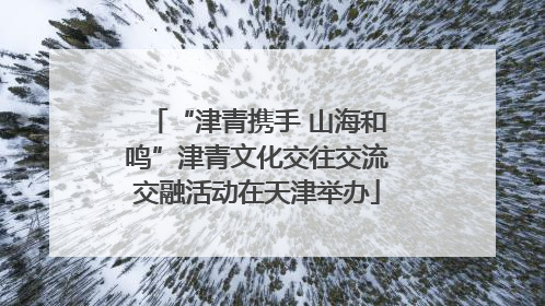 “津青携手 山海和鸣”津青文化交往交流交融活动在天津举办