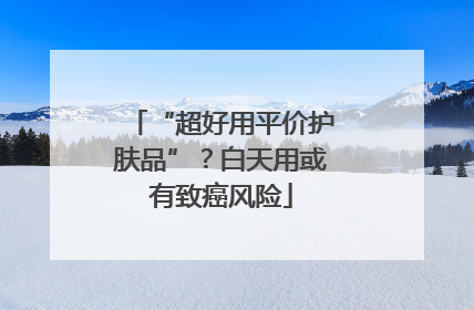 “超好用平价护肤品”？白天用或有致癌风险