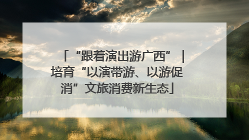“跟着演出游广西”｜培育“以演带游、以游促消”文旅消费新生态