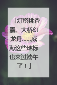 灯塔挑香囊、大桥幻龙舟……威海这些地标也来过端午了！