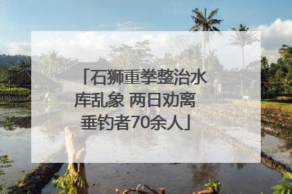 石狮重拳整治水库乱象 两日劝离垂钓者70余人