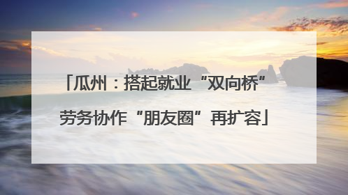 瓜州：搭起就业“双向桥” 劳务协作“朋友圈”再扩容