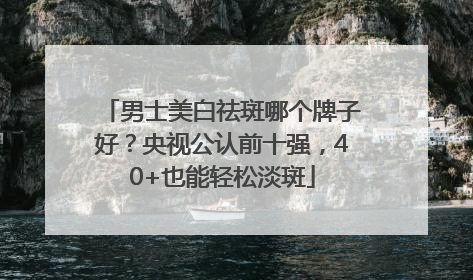男士美白祛斑哪个牌子好？央视公认前十强，40+也能轻松淡斑
