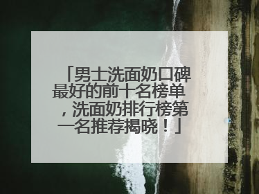 男士洗面奶口碑最好的前十名榜单，洗面奶排行榜第一名推荐揭晓！