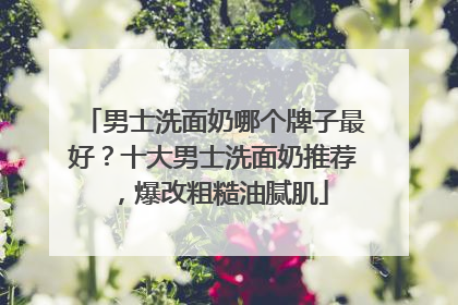 男士洗面奶哪个牌子最好？十大男士洗面奶推荐，爆改粗糙油腻肌