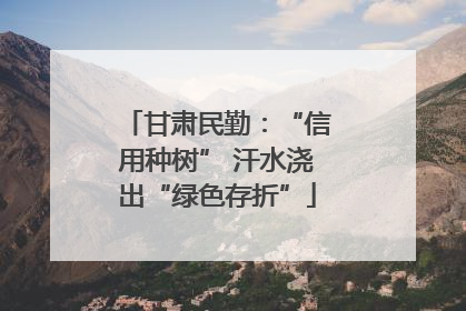 甘肃民勤：“信用种树” 汗水浇出“绿色存折”