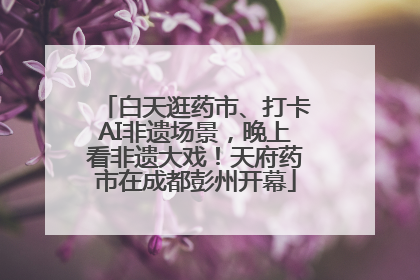 白天逛药市、打卡AI非遗场景，晚上看非遗大戏！天府药市在成都彭州开幕