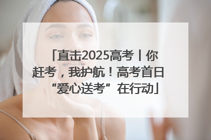 直击2025高考丨你赶考，我护航！高考首日“爱心送考”在行动