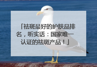 祛斑最好的护肤品排名，听实话：国家唯一认证的祛斑产品！