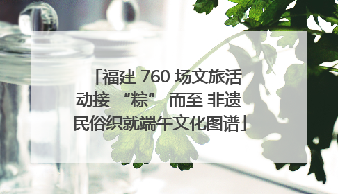 福建 760 场文旅活动接 “粽” 而至 非遗民俗织就端午文化图谱