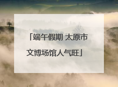 端午假期 太原市文博场馆人气旺