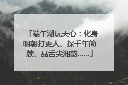 端午潮玩天心：化身明朝打更人、探千年简牍、品舌尖湘韵……