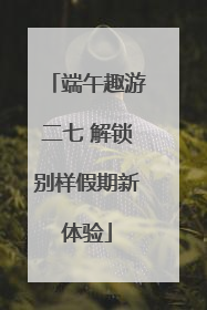 端午趣游二七 解锁别样假期新体验