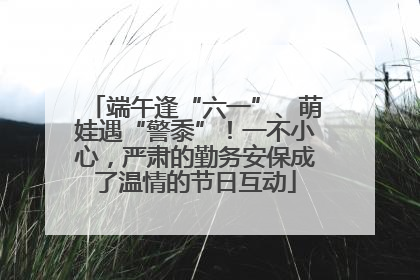 端午逢“六一”、萌娃遇“警黍”！一不小心，严肃的勤务安保成了温情的节日互动