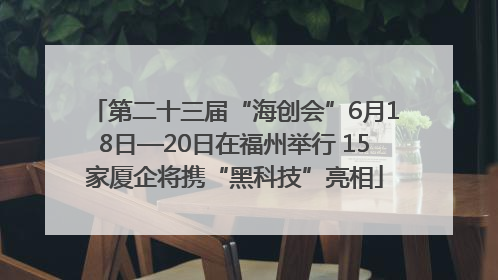 第二十三届“海创会”6月18日—20日在福州举行 15家厦企将携“黑科技”亮相