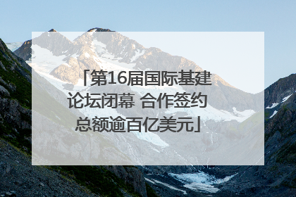 第16届国际基建论坛闭幕 合作签约总额逾百亿美元