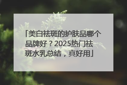 美白祛斑的护肤品哪个品牌好？2025热门祛斑水乳总结，真好用