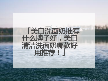 美白洗面奶推荐什么牌子好，美白清洁洗面奶哪款好用推荐！