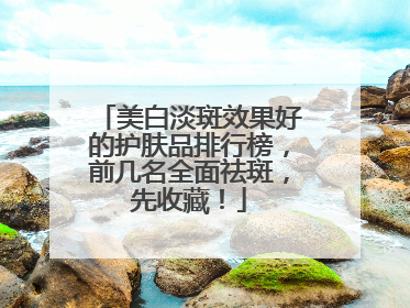 美白淡斑效果好的护肤品排行榜，前几名全面祛斑，先收藏！