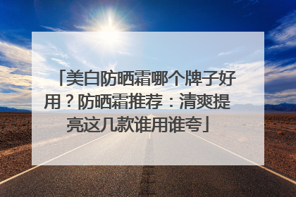美白防晒霜哪个牌子好用？防晒霜推荐：清爽提亮这几款谁用谁夸