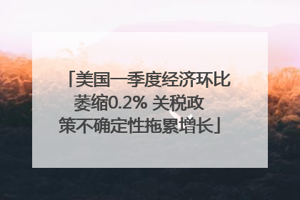 美国一季度经济环比萎缩0.2% 关税政策不确定性拖累增长