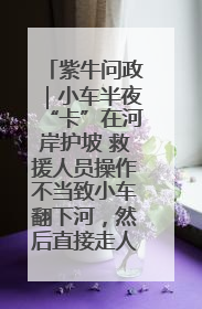 紫牛问政｜小车半夜“卡”在河岸护坡 救援人员操作不当致小车翻下河，然后直接走人了