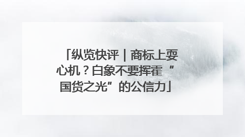 纵览快评｜商标上耍心机？白象不要挥霍“国货之光”的公信力