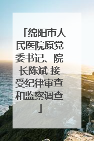 绵阳市人民医院原党委书记、院长陈斌 接受纪律审查和监察调查