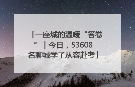 一座城的温暖“答卷”｜今日，53608名聊城学子从容赴考