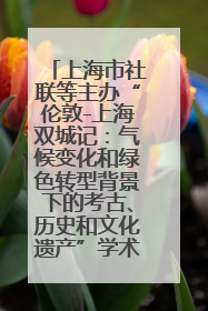 上海市社联等主办“伦敦-上海双城记：气候变化和绿色转型背景下的考古、历史和文化遗产”学术对话