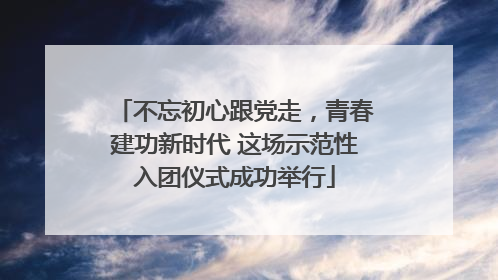 不忘初心跟党走，青春建功新时代 这场示范性入团仪式成功举行