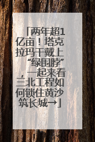 两年超1亿亩！塔克拉玛干戴上“绿围脖”，一起来看三北工程如何锁住黄沙筑长城→