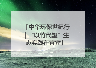 中华环保世纪行｜“以竹代塑”生态实践在宜宾