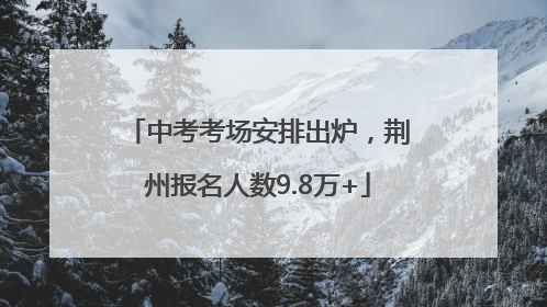中考考场安排出炉，荆州报名人数9.8万+