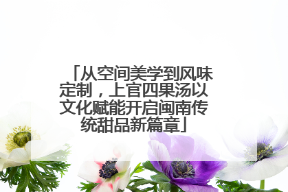 从空间美学到风味定制，上官四果汤以文化赋能开启闽南传统甜品新篇章