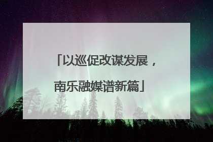 以巡促改谋发展，南乐融媒谱新篇