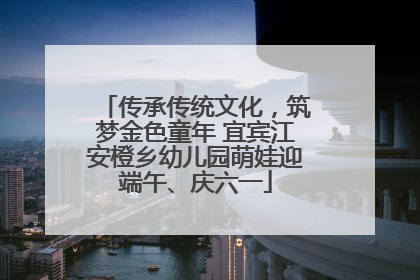 传承传统文化，筑梦金色童年 宜宾江安橙乡幼儿园萌娃迎端午、庆六一