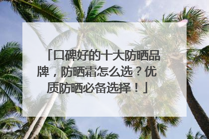 口碑好的十大防晒品牌，防晒霜怎么选？优质防晒必备选择！