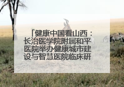 健康中国看山西：长治医学院附属和平医院举办健康城市建设与智慧医院临床研究能力提升交流会